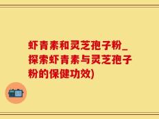虾青素和灵芝孢子粉_探索虾青素与灵芝孢子粉的保健功效)
