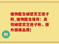 植物医生破壁灵芝孢子粉_植物医生推荐：高效破壁灵芝孢子粉，提升健康品质)
