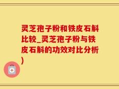 灵芝孢子粉和铁皮石斛比较_灵芝孢子粉与铁皮石斛的功效对比分析)