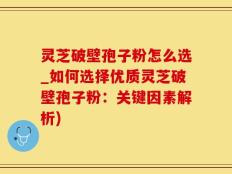 灵芝破壁孢子粉怎么选_如何选择优质灵芝破壁孢子粉：关键因素解析)