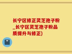 长宁区修正灵芝孢子粉_长宁区灵芝孢子粉品质提升与修正)