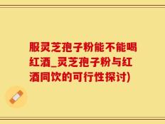 服灵芝孢子粉能不能喝红酒_灵芝孢子粉与红酒同饮的可行性探讨)