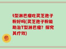 t型淋巴瘤吃灵芝孢子粉好吗(灵芝孢子粉能助治T型淋巴瘤？探究其疗效)
