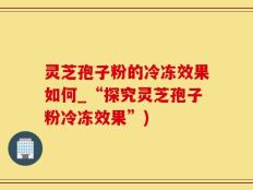 灵芝孢子粉的冷冻效果如何_“探究灵芝孢子粉冷冻效果”)