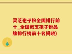 灵芝孢子粉全国排行前十_全国灵芝孢子粉品牌排行榜前十名揭晓)