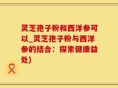 灵芝孢子粉和西洋参可以_灵芝孢子粉与西洋参的结合：探索健康益处)