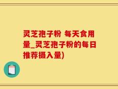 灵芝孢子粉 每天食用量_灵芝孢子粉的每日推荐摄入量)