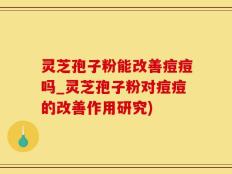 灵芝孢子粉能改善痘痘吗_灵芝孢子粉对痘痘的改善作用研究)