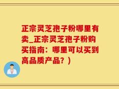 正宗灵芝孢子粉哪里有卖_正宗灵芝孢子粉购买指南：哪里可以买到高品质产品？)