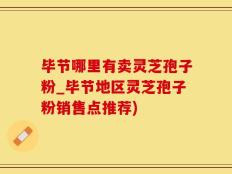 毕节哪里有卖灵芝孢子粉_毕节地区灵芝孢子粉销售点推荐)