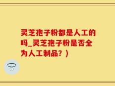 灵芝孢子粉都是人工的吗_灵芝孢子粉是否全为人工制品？)