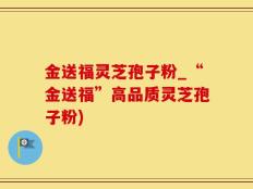 金送福灵芝孢子粉_“金送福”高品质灵芝孢子粉)