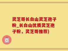 灵芝哥长白山灵芝孢子粉_长白山优质灵芝孢子粉，灵芝哥推荐)