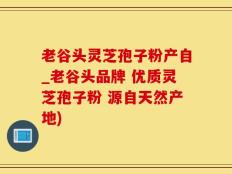 老谷头灵芝孢子粉产自_老谷头品牌 优质灵芝孢子粉 源自天然产地)