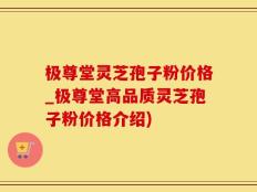 极尊堂灵芝孢子粉价格_极尊堂高品质灵芝孢子粉价格介绍)