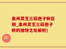 泉州灵芝三萜孢子粉区别_泉州灵芝三萜孢子粉的独特之处解析)