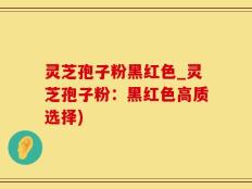 灵芝孢子粉黑红色_灵芝孢子粉：黑红色高质选择)