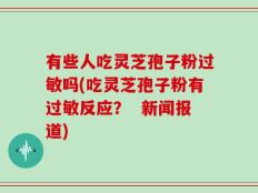 有些人吃灵芝孢子粉过敏吗(吃灵芝孢子粉有过敏反应？  新闻报道)