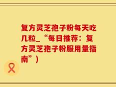 复方灵芝孢子粉每天吃几粒_“每日推荐：复方灵芝孢子粉服用量指南”)