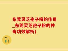 东莞灵芝孢子粉的作用_东莞灵芝孢子粉的神奇功效解析)