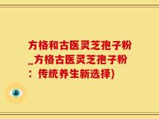 方格和古医灵芝孢子粉_方格古医灵芝孢子粉：传统养生新选择)