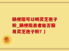 肠梗阻可以喝灵芝孢子粉_肠梗阻患者能否服用灵芝孢子粉？)