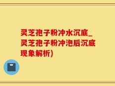 灵芝孢子粉冲水沉底_灵芝孢子粉冲泡后沉底现象解析)
