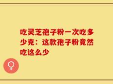 吃灵芝孢子粉一次吃多少克：这款孢子粉竟然吃这么少