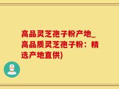 高品灵芝孢子粉产地_高品质灵芝孢子粉：精选产地直供)