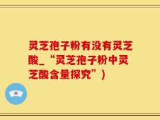 灵芝孢子粉有没有灵芝酸_“灵芝孢子粉中灵芝酸含量探究”)