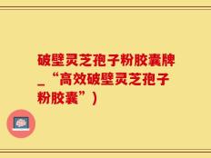 破壁灵芝孢子粉胶囊牌_“高效破壁灵芝孢子粉胶囊”)