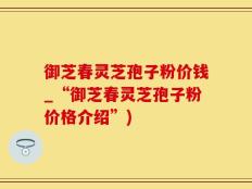 御芝春灵芝孢子粉价钱_“御芝春灵芝孢子粉价格介绍”)