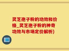 灵芝孢子粉的功效和价格_灵芝孢子粉的神奇功效与市场定价解析)
