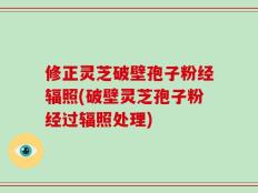 修正灵芝破壁孢子粉经辐照(破壁灵芝孢子粉经过辐照处理)