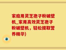 家庭用灵芝孢子粉破壁机_家用高效灵芝孢子粉破壁机，轻松提取营养精华)