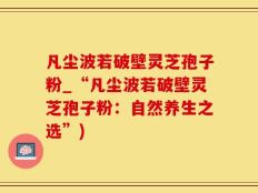 凡尘波若破壁灵芝孢子粉_“凡尘波若破壁灵芝孢子粉：自然养生之选”)