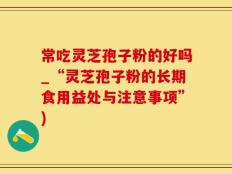常吃灵芝孢子粉的好吗_“灵芝孢子粉的长期食用益处与注意事项”)
