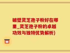 破壁灵芝孢子粉好在哪里_灵芝孢子粉的卓越功效与独特优势解析)
