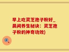 早上吃灵芝孢子粉好_晨间养生秘诀：灵芝孢子粉的神奇功效)