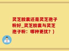 灵芝胶囊还是灵芝孢子粉好_灵芝胶囊与灵芝孢子粉：哪种更优？)
