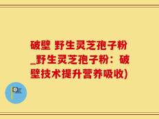 破壁 野生灵芝孢子粉_野生灵芝孢子粉：破壁技术提升营养吸收)