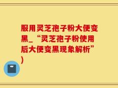 服用灵芝孢子粉大便变黑_“灵芝孢子粉使用后大便变黑现象解析”)
