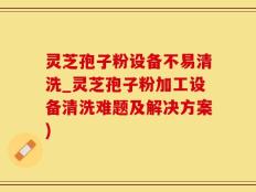 灵芝孢子粉设备不易清洗_灵芝孢子粉加工设备清洗难题及解决方案)