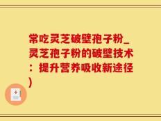 常吃灵芝破壁孢子粉_灵芝孢子粉的破壁技术：提升营养吸收新途径)