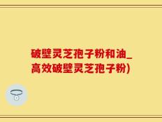 破壁灵芝孢子粉和油_高效破壁灵芝孢子粉)