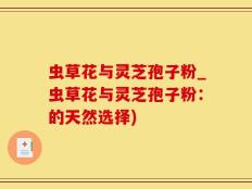 虫草花与灵芝孢子粉_虫草花与灵芝孢子粉：的天然选择)