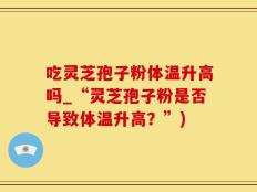吃灵芝孢子粉体温升高吗_“灵芝孢子粉是否导致体温升高？”)