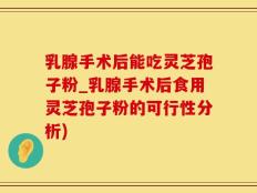 乳腺手术后能吃灵芝孢子粉_乳腺手术后食用灵芝孢子粉的可行性分析)