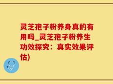 灵芝孢子粉养身真的有用吗_灵芝孢子粉养生功效探究：真实效果评估)