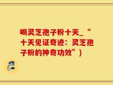 喝灵芝孢子粉十天_“十天见证奇迹：灵芝孢子粉的神奇功效”)
